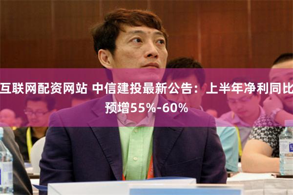 互联网配资网站 中信建投最新公告：上半年净利同比预增55%-60%
