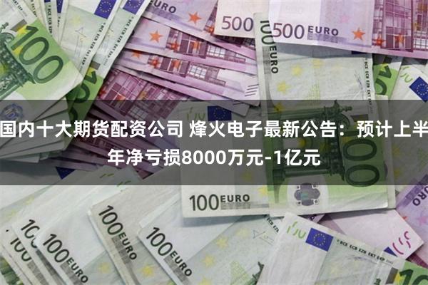 国内十大期货配资公司 烽火电子最新公告：预计上半年净亏损8000万元-1亿元
