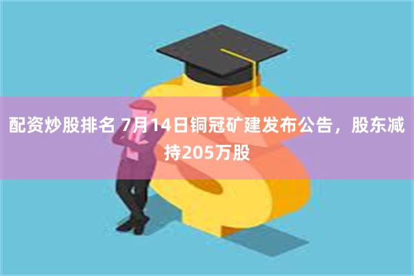 配资炒股排名 7月14日铜冠矿建发布公告，股东减持205万股