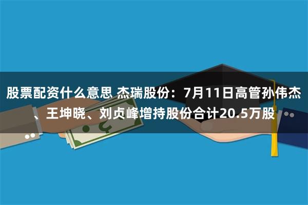 股票配资什么意思 杰瑞股份：7月11日高管孙伟杰、王坤晓、刘贞峰增持股份合计20.5万股