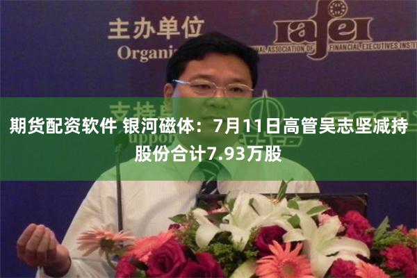 期货配资软件 银河磁体：7月11日高管吴志坚减持股份合计7.93万股