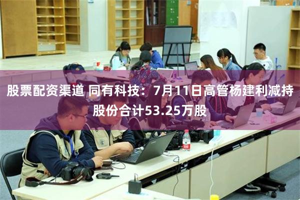 股票配资渠道 同有科技：7月11日高管杨建利减持股份合计53.25万股
