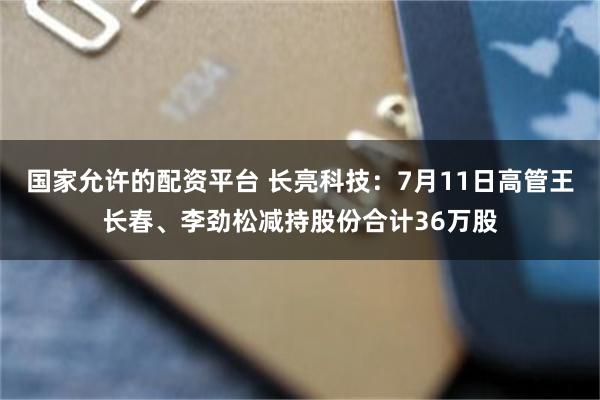 国家允许的配资平台 长亮科技：7月11日高管王长春、李劲松减持股份合计36万股