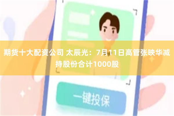 期货十大配资公司 太辰光：7月11日高管张映华减持股份合计1000股