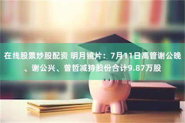 在线股票炒股配资 明月镜片：7月11日高管谢公晚、谢公兴、曾哲减持股份合计9.87万股