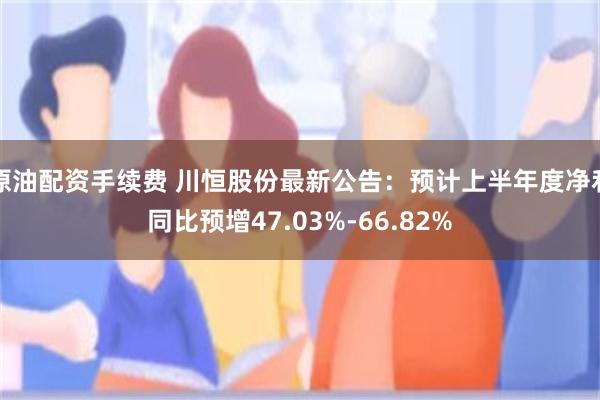 原油配资手续费 川恒股份最新公告：预计上半年度净利同比预增47.03%-66.82%