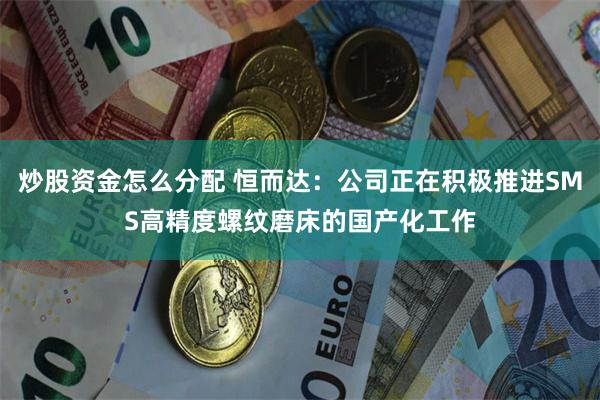 炒股资金怎么分配 恒而达：公司正在积极推进SMS高精度螺纹磨床的国产化工作