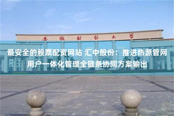 最安全的股票配资网站 汇中股份：推进热源管网用户一体化管理全链条协同方案输出