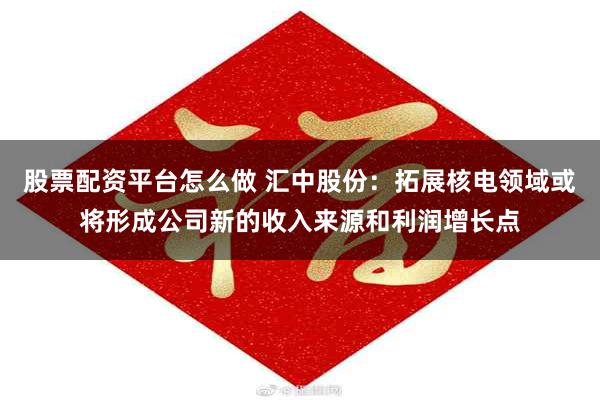股票配资平台怎么做 汇中股份：拓展核电领域或将形成公司新的收入来源和利润增长点