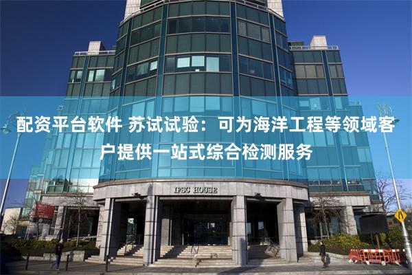 配资平台软件 苏试试验：可为海洋工程等领域客户提供一站式综合检测服务