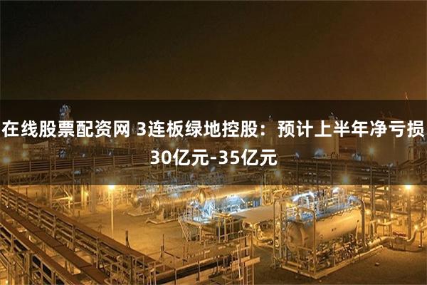 在线股票配资网 3连板绿地控股：预计上半年净亏损30亿元-35亿元
