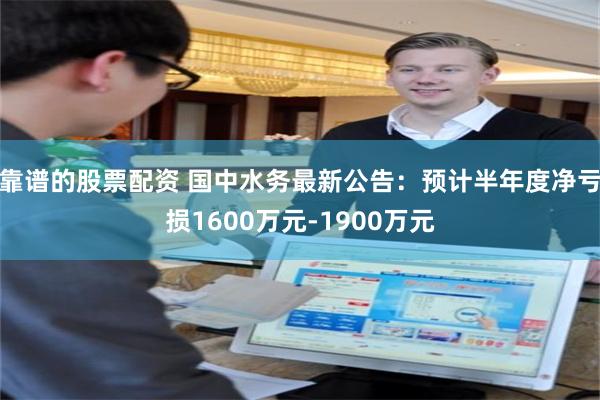 靠谱的股票配资 国中水务最新公告：预计半年度净亏损1600万元-1900万元
