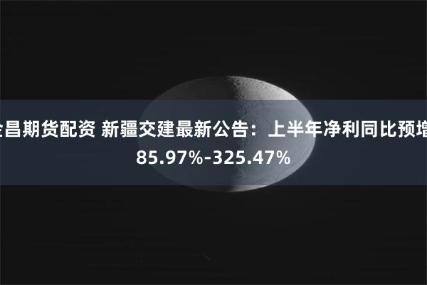 金昌期货配资 新疆交建最新公告：上半年净利同比预增185.97%-325.47%