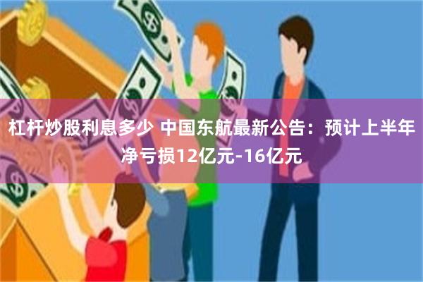 杠杆炒股利息多少 中国东航最新公告：预计上半年净亏损12亿元-16亿元
