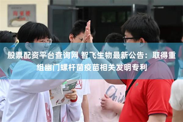 股票配资平台查询网 智飞生物最新公告：取得重组幽门螺杆菌疫苗相关发明专利