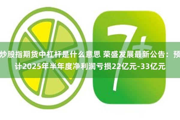 炒股指期货中杠杆是什么意思 荣盛发展最新公告：预计2025年半年度净利润亏损22亿元-33亿元