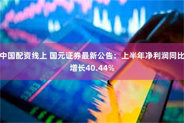 中国配资线上 国元证券最新公告：上半年净利润同比增长40.44%