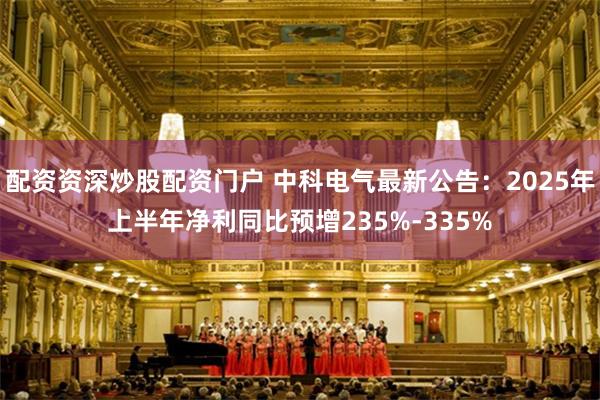配资资深炒股配资门户 中科电气最新公告：2025年上半年净利同比预增235%-335%