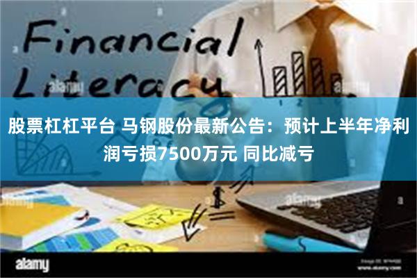 股票杠杠平台 马钢股份最新公告：预计上半年净利润亏损7500万元 同比减亏