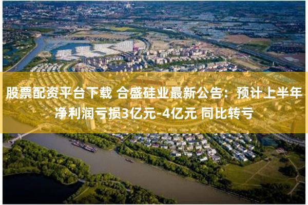 股票配资平台下载 合盛硅业最新公告：预计上半年净利润亏损3亿元-4亿元 同比转亏