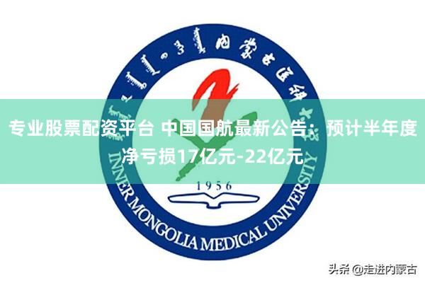 专业股票配资平台 中国国航最新公告：预计半年度净亏损17亿元-22亿元