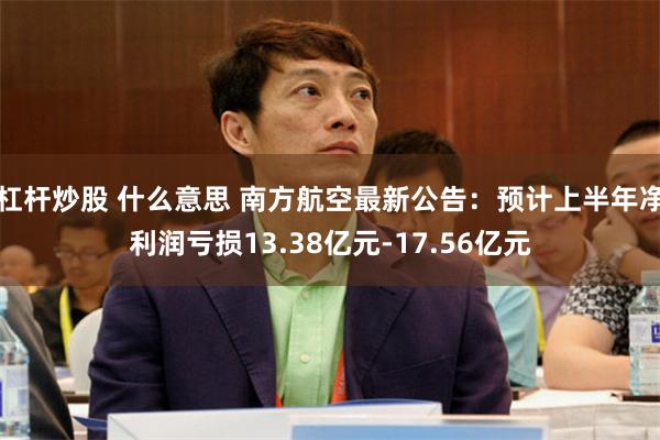 杠杆炒股 什么意思 南方航空最新公告：预计上半年净利润亏损13.38亿元-17.56亿元