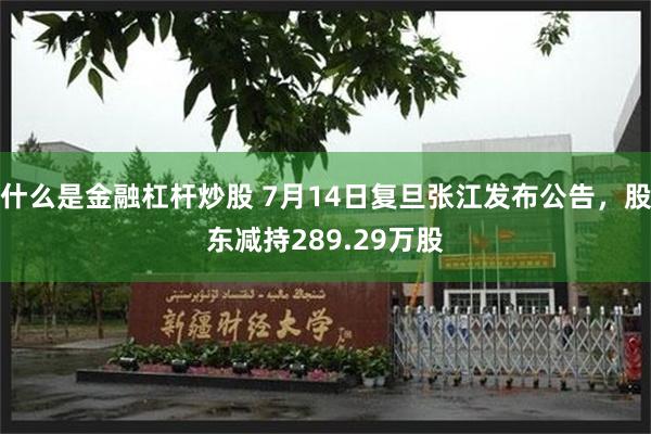 什么是金融杠杆炒股 7月14日复旦张江发布公告，股东减持289.29万股