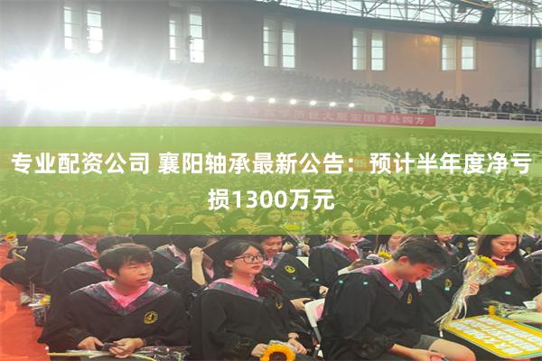 专业配资公司 襄阳轴承最新公告：预计半年度净亏损1300万元
