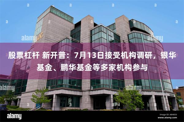 股票杠杆 新开普：7月13日接受机构调研，银华基金、鹏华基金等多家机构参与