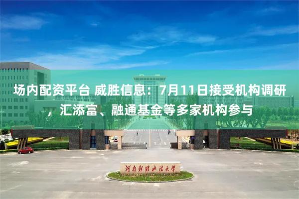 场内配资平台 威胜信息：7月11日接受机构调研，汇添富、融通基金等多家机构参与