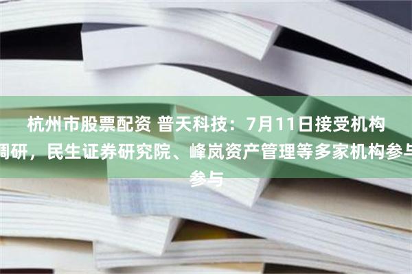 杭州市股票配资 普天科技：7月11日接受机构调研，民生证券研究院、峰岚资产管理等多家机构参与
