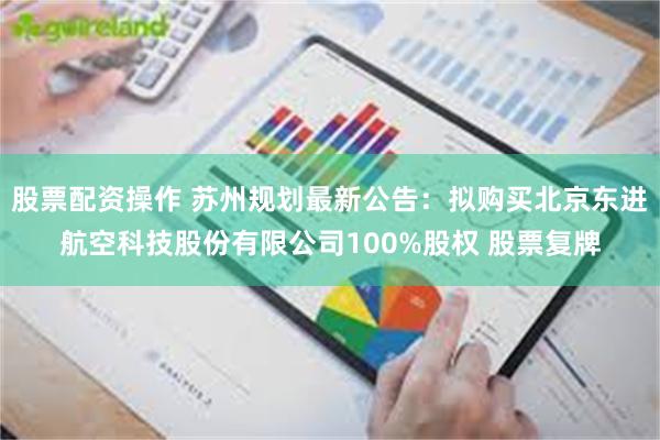 股票配资操作 苏州规划最新公告：拟购买北京东进航空科技股份有限公司100%股权 股票复牌