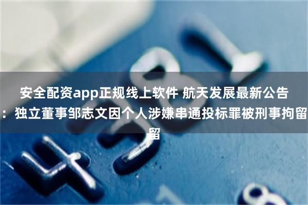 安全配资app正规线上软件 航天发展最新公告：独立董事邹志文因个人涉嫌串通投标罪被刑事拘留