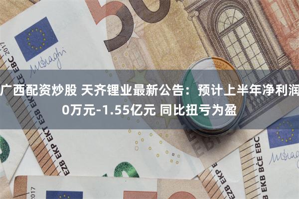 广西配资炒股 天齐锂业最新公告：预计上半年净利润0万元-1.55亿元 同比扭亏为盈
