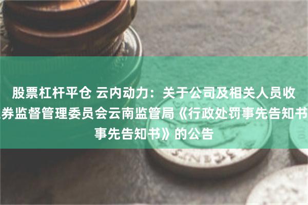 股票杠杆平仓 云内动力：关于公司及相关人员收到中国证券监督管理委员会云南监管局《行政处罚事先告知书》的公告