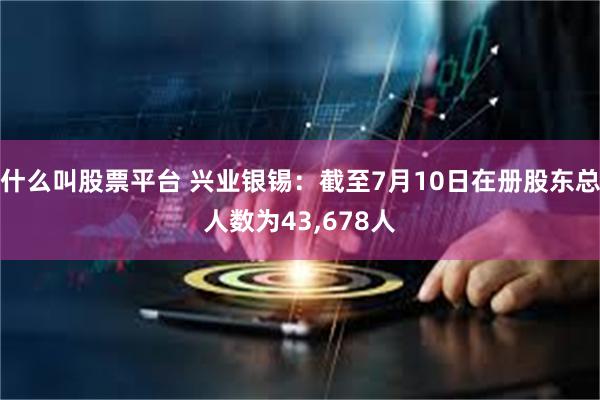 什么叫股票平台 兴业银锡：截至7月10日在册股东总人数为43,678人