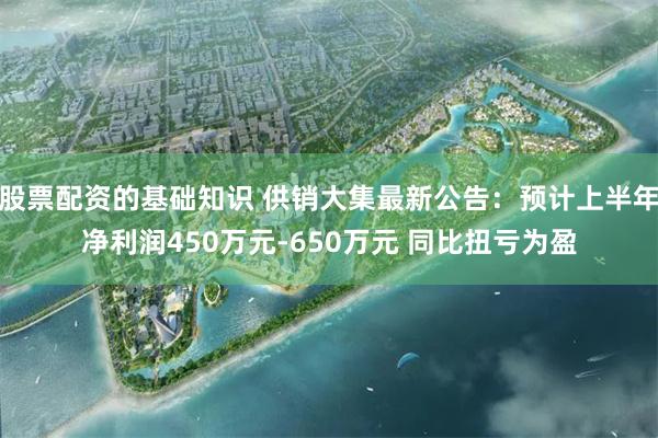 股票配资的基础知识 供销大集最新公告：预计上半年净利润450万元-650万元 同比扭亏为盈