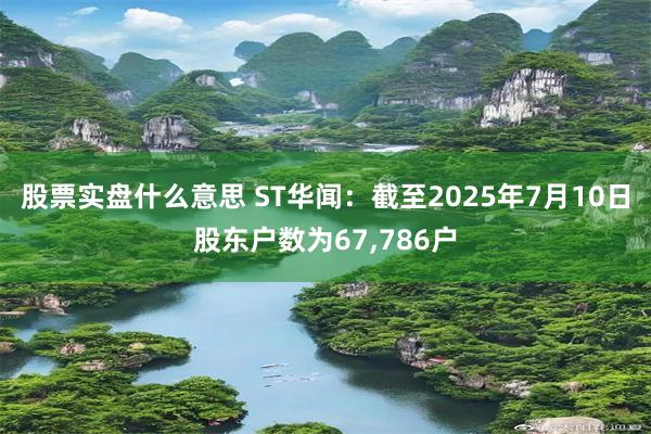 股票实盘什么意思 ST华闻：截至2025年7月10日股东户数为67,786户