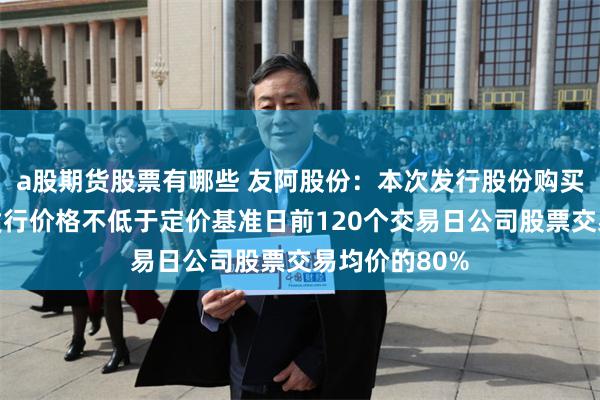 a股期货股票有哪些 友阿股份：本次发行股份购买资产的股份发行价格不低于定价基准日前120个交易日公司股票交易均价的80%