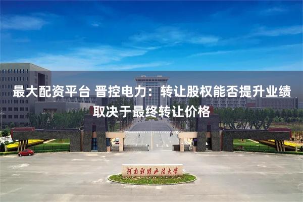 最大配资平台 晋控电力：转让股权能否提升业绩取决于最终转让价格