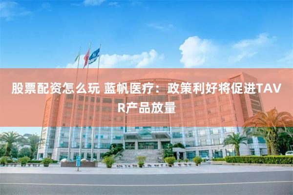股票配资怎么玩 蓝帆医疗：政策利好将促进TAVR产品放量