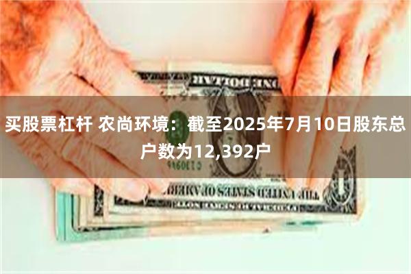 买股票杠杆 农尚环境：截至2025年7月10日股东总户数为12,392户