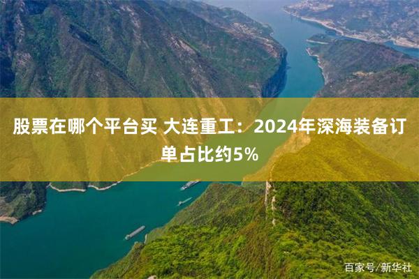 股票在哪个平台买 大连重工：2024年深海装备订单占比约5%