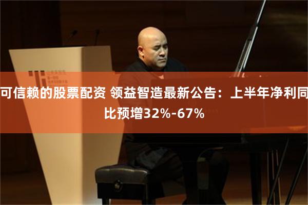 可信赖的股票配资 领益智造最新公告：上半年净利同比预增32%-67%