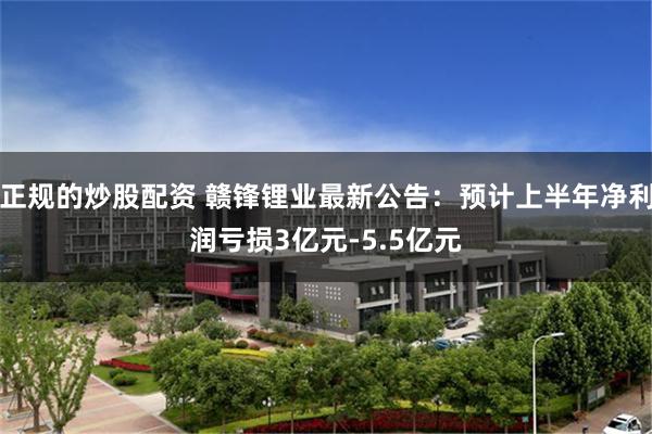 正规的炒股配资 赣锋锂业最新公告：预计上半年净利润亏损3亿元-5.5亿元