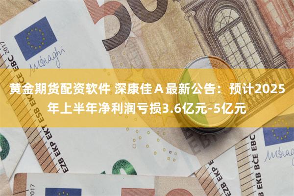 黄金期货配资软件 深康佳Ａ最新公告：预计2025年上半年净利润亏损3.6亿元-5亿元