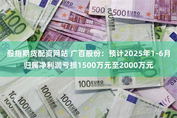 股指期货配资网站 广百股份：预计2025年1-6月归属净利润亏损1500万元至2000万元