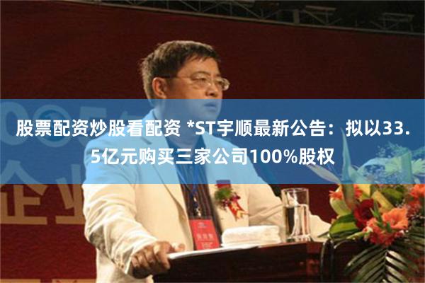 股票配资炒股看配资 *ST宇顺最新公告：拟以33.5亿元购买三家公司100%股权