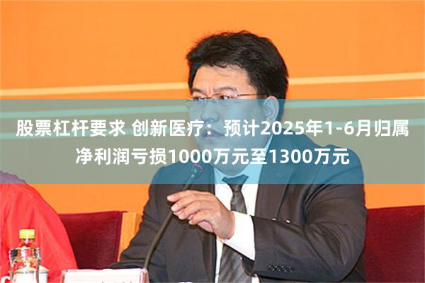 股票杠杆要求 创新医疗：预计2025年1-6月归属净利润亏损1000万元至1300万元