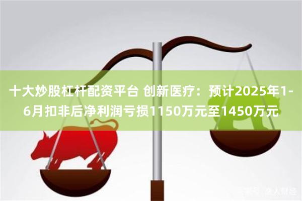 十大炒股杠杆配资平台 创新医疗：预计2025年1-6月扣非后净利润亏损1150万元至1450万元